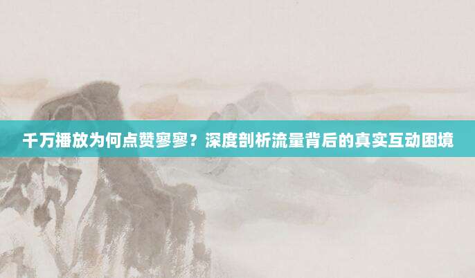 千万播放为何点赞寥寥？深度剖析流量背后的真实互动困境