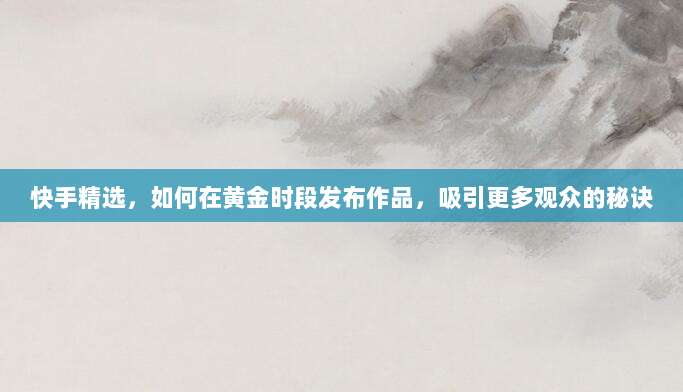 快手精选，如何在黄金时段发布作品，吸引更多观众的秘诀