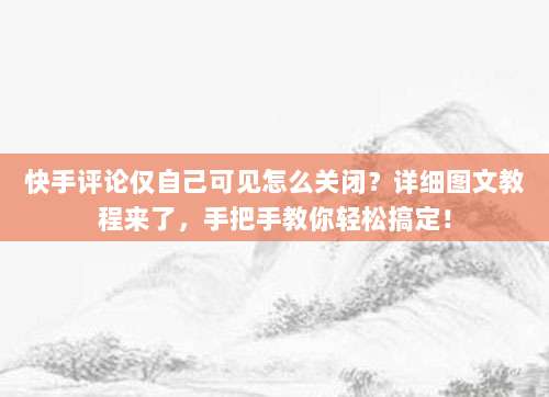 快手评论仅自己可见怎么关闭?详细图文教程来了,手把手教你轻松搞定!