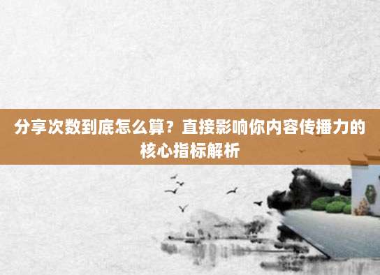 分享次数到底怎么算？直接影响你内容传播力的核心指标解析