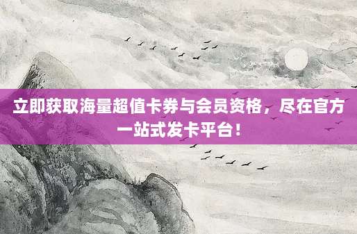 立即获取海量超值卡券与会员资格，尽在官方一站式发卡平台！