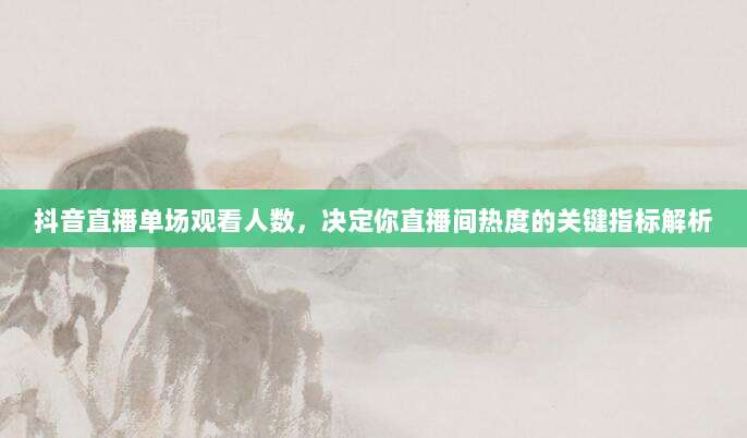 抖音直播单场观看人数,决定你直播间热度的关键指标解析