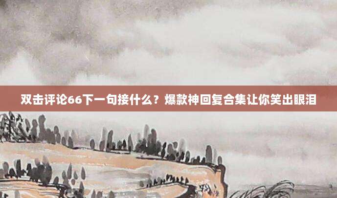双击评论66下一句接什么?爆款神回复合集让你笑出眼泪