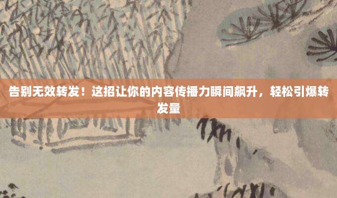 告别无效转发！这招让你的内容传播力瞬间飙升，轻松引爆转发量