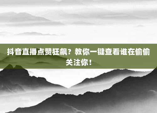 抖音直播点赞狂飙？教你一键查看谁在偷偷关注你！