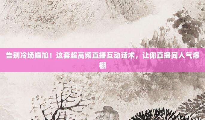 告别冷场尴尬!这套超高频直播互动话术,让你直播间人气爆棚