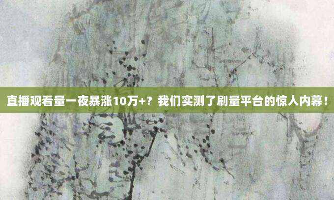 直播观看量一夜暴涨10万+？我们实测了刷量平台的惊人内幕！